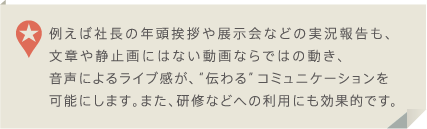 例えば社長の年頭挨拶や展示会などの実況報告も、文章や静止画にはない動画ならではの動き、音声によるライブ感が、伝わるコミュニケーションを可能にします。また、研修などへの利用にも効果的です。