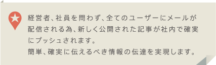 経営者、社員を問わず、全てのユーザーにメールが配信される為、新しく公開された記事が社内で確実にプッシュされます。簡単、確実に伝えるべき情報の伝達を実現します。