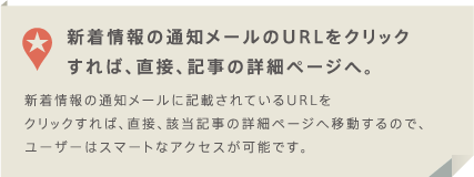 新着情報の通知メールのURLをクリックすれば、直接、記事の詳細ページへ。　新着情報の通知メールに記載されているURLをクリックすれば、直接、該当記事の詳細ページへ移動するので、ユーザーはスマートなアクセスが可能です。